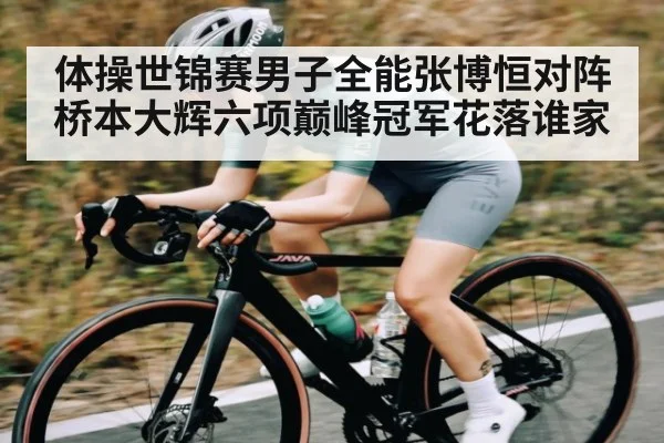 体操世锦赛男子全能张博恒对阵桥本大辉六项巅峰冠军花落谁家